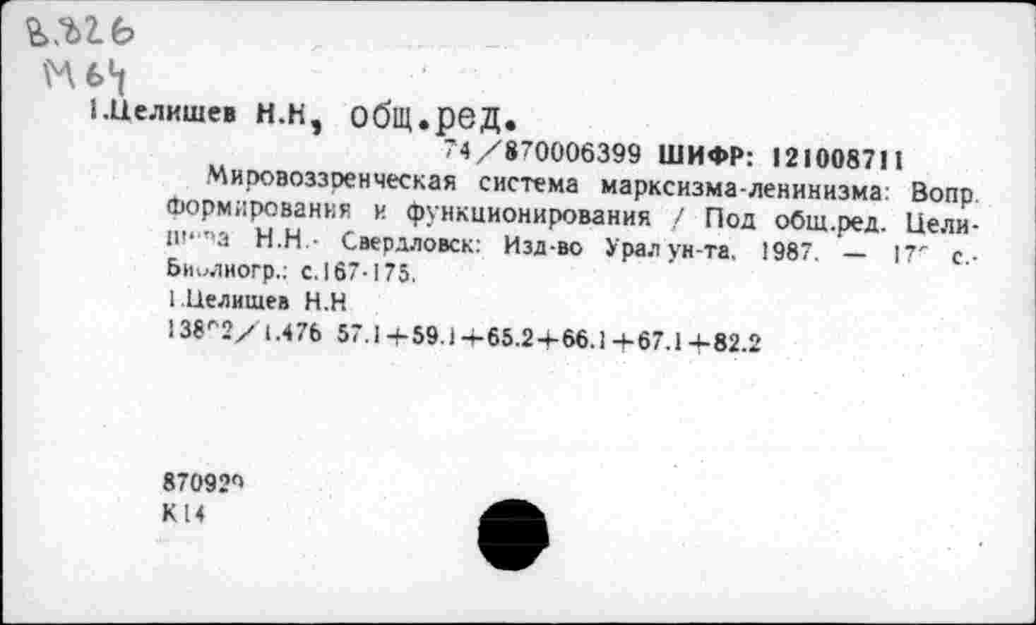 ﻿К 6*1
1-Целишев Н.Н, общ.ред.
74/870006399 ШИФР: 121008711
Мировоззренческая система марксизма-ленинизма: Вопр. Формирования и функционирования / Под общ.ред. Цели-Ш‘т'а Н.Н.- Свердловск: Изд-во Урал ун-та. 1987. — 17" с-Биилиогр.: с. 167-175.
I Целищев Н.Н
138г2/ 1.476 57.1+59.)4-65.2-1-66.14-67.14-82.2
87092п К 14